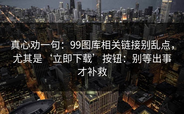 真心劝一句：99图库相关链接别乱点，尤其是‘立即下载’按钮：别等出事才补救