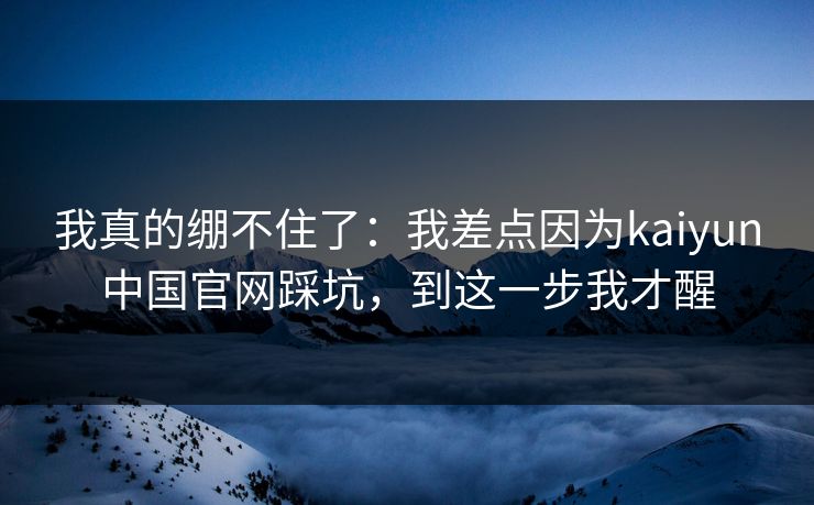 我真的绷不住了：我差点因为kaiyun中国官网踩坑，到这一步我才醒