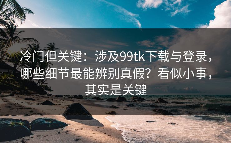 冷门但关键：涉及99tk下载与登录，哪些细节最能辨别真假？看似小事，其实是关键