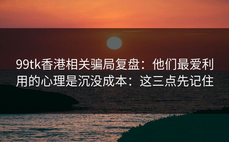 99tk香港相关骗局复盘：他们最爱利用的心理是沉没成本：这三点先记住