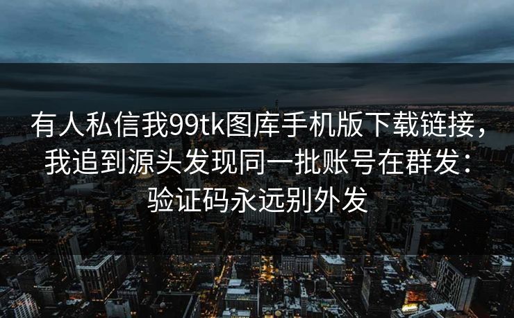 有人私信我99tk图库手机版下载链接，我追到源头发现同一批账号在群发：验证码永远别外发