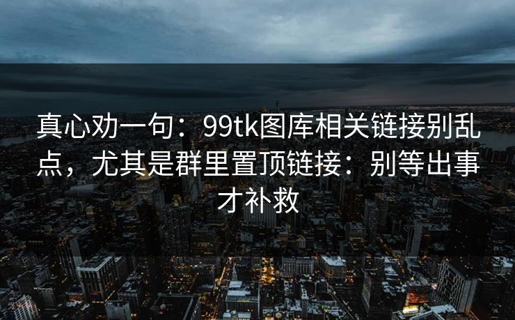 真心劝一句：99tk图库相关链接别乱点，尤其是群里置顶链接：别等出事才补救