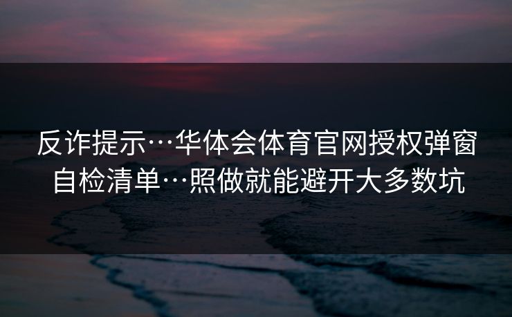 反诈提示…华体会体育官网授权弹窗自检清单…照做就能避开大多数坑