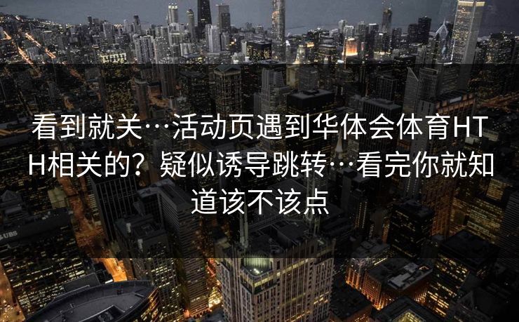 看到就关…活动页遇到华体会体育HTH相关的？疑似诱导跳转…看完你就知道该不该点