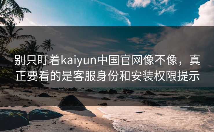 别只盯着kaiyun中国官网像不像，真正要看的是客服身份和安装权限提示