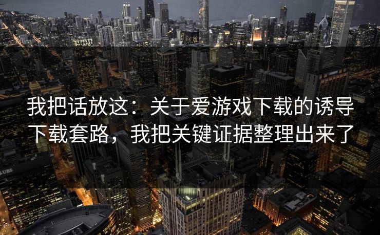 我把话放这：关于爱游戏下载的诱导下载套路，我把关键证据整理出来了
