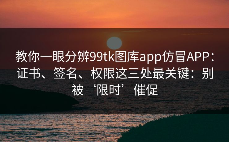 教你一眼分辨99tk图库app仿冒APP：证书、签名、权限这三处最关键：别被‘限时’催促