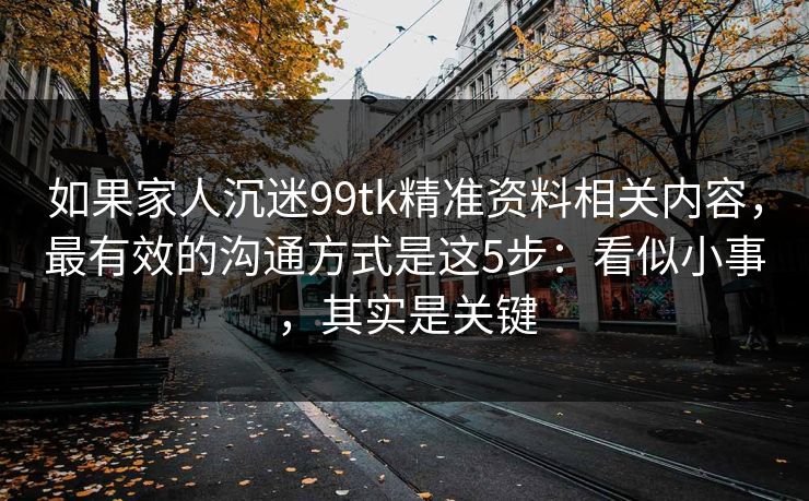 如果家人沉迷99tk精准资料相关内容，最有效的沟通方式是这5步：看似小事，其实是关键