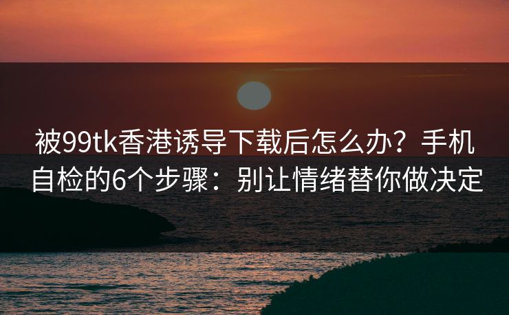 被99tk香港诱导下载后怎么办？手机自检的6个步骤：别让情绪替你做决定