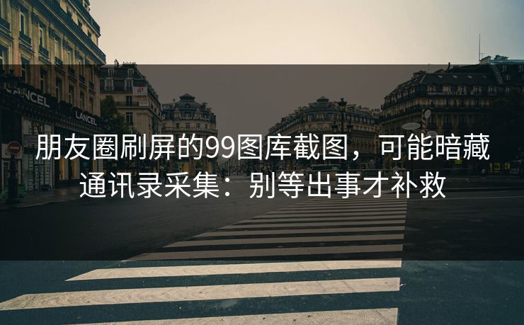 朋友圈刷屏的99图库截图，可能暗藏通讯录采集：别等出事才补救