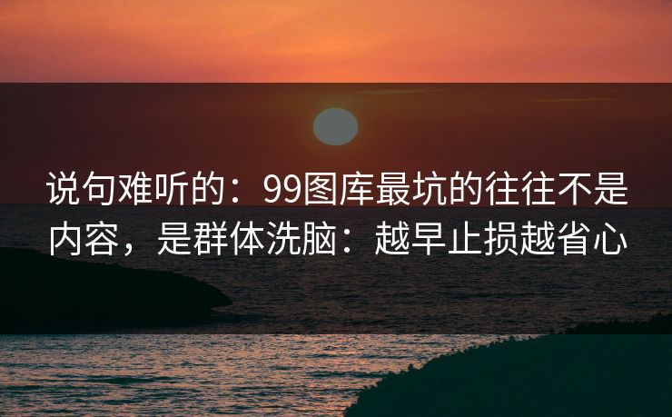 说句难听的：99图库最坑的往往不是内容，是群体洗脑：越早止损越省心