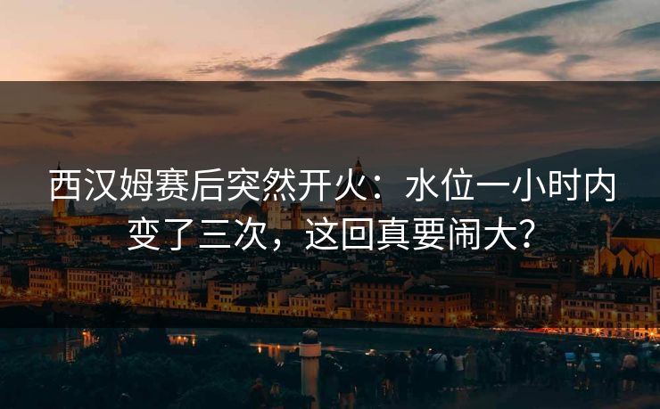 西汉姆赛后突然开火：水位一小时内变了三次，这回真要闹大？