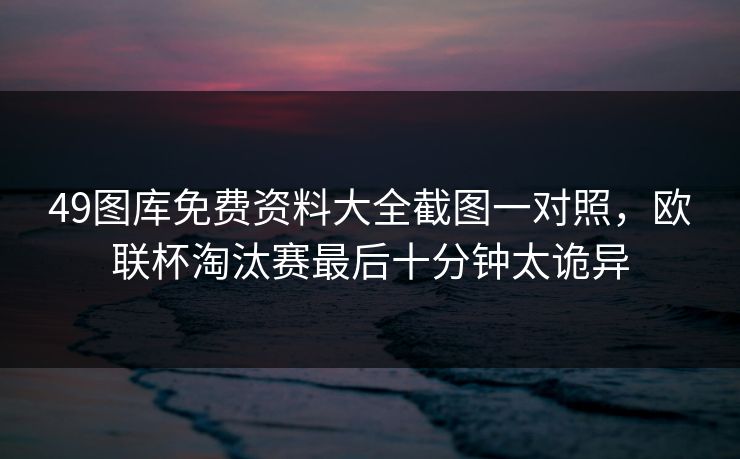 49图库免费资料大全截图一对照，欧联杯淘汰赛最后十分钟太诡异