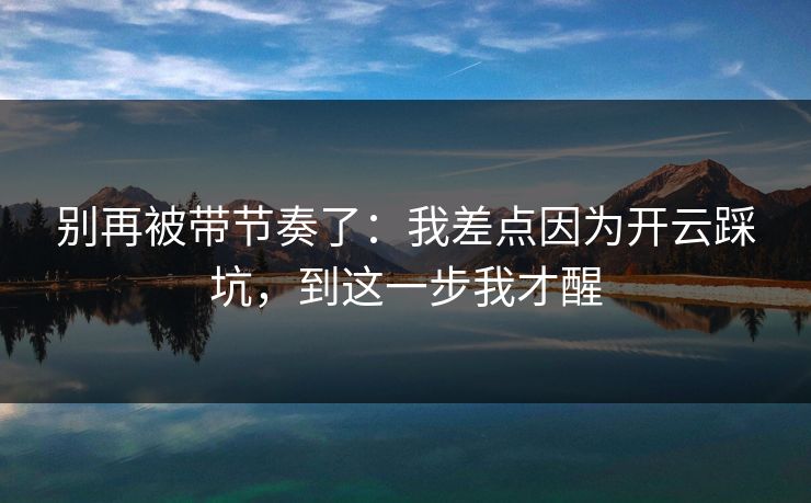 别再被带节奏了：我差点因为开云踩坑，到这一步我才醒