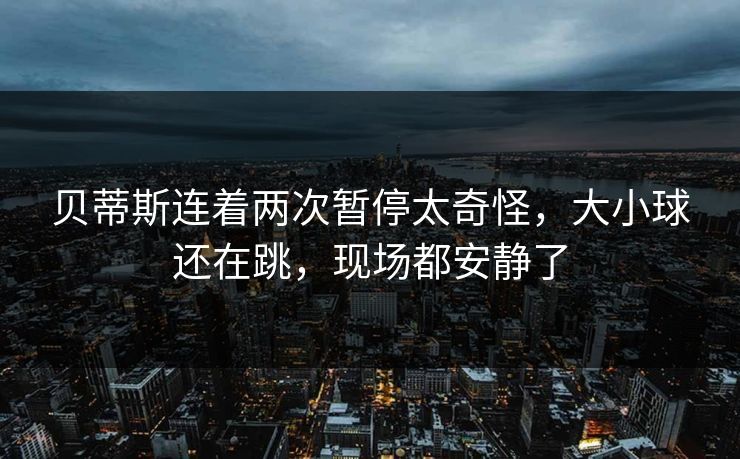 贝蒂斯连着两次暂停太奇怪，大小球还在跳，现场都安静了