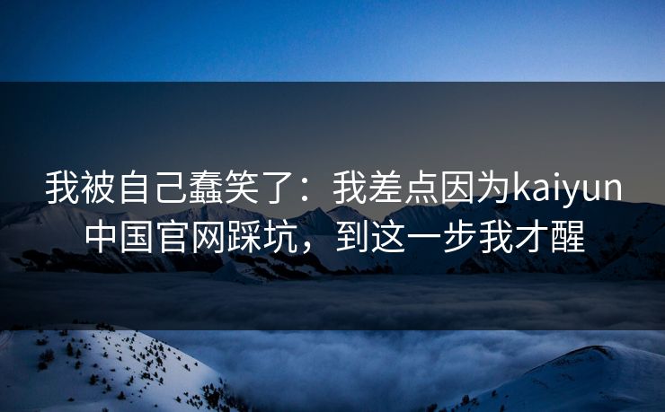 我被自己蠢笑了：我差点因为kaiyun中国官网踩坑，到这一步我才醒