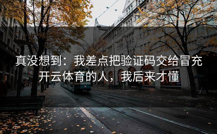 真没想到：我差点把验证码交给冒充开云体育的人，我后来才懂