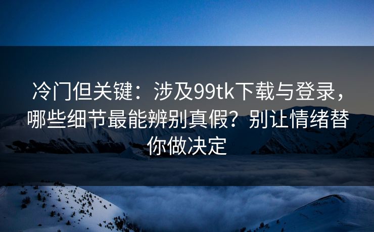 冷门但关键：涉及99tk下载与登录，哪些细节最能辨别真假？别让情绪替你做决定