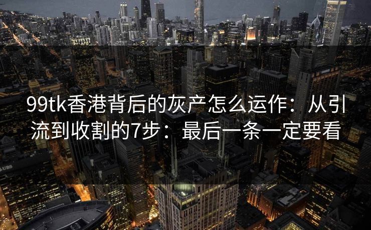 99tk香港背后的灰产怎么运作：从引流到收割的7步：最后一条一定要看